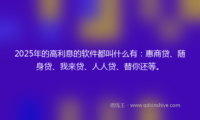 2025年的高利息的软件都叫什么有：惠商贷、随身贷、我来贷、人人贷、替你还等。