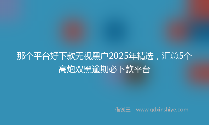 那个平台好下款无视黑户2025年精选，汇总5个高炮双黑逾期必下款平台