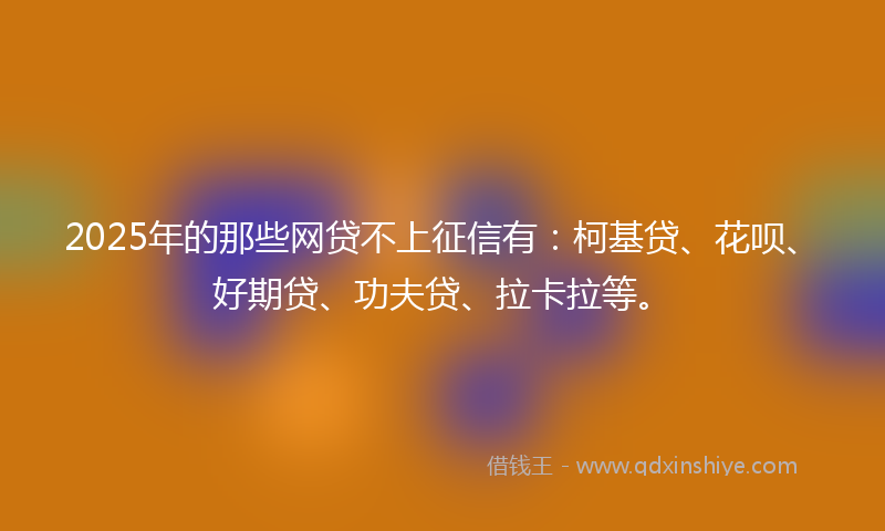 2025年的那些网贷不上征信有：柯基贷、花呗、好期贷、功夫贷、拉卡拉等。