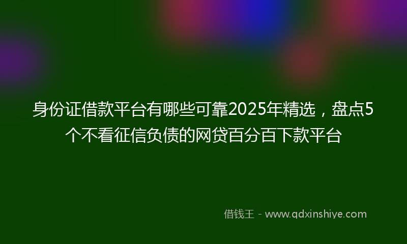 身份证借款平台有哪些可靠2025年精选，盘点5个不看征信负债的网贷百分百下款平台
