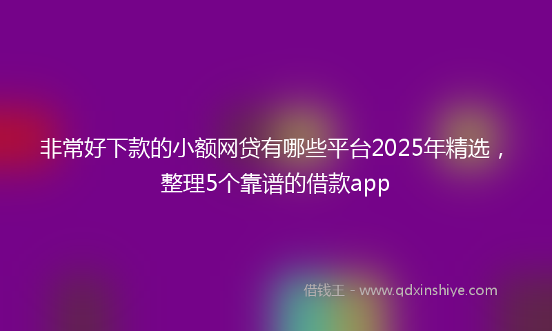 非常好下款的小额网贷有哪些平台2025年精选，整理5个靠谱的借款app