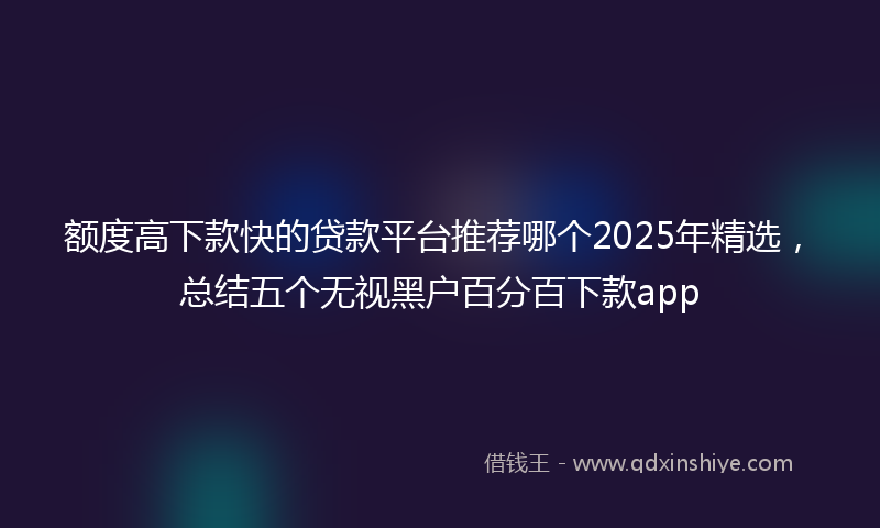 额度高下款快的贷款平台推荐哪个2025年精选，总结五个无视黑户百分百下款app