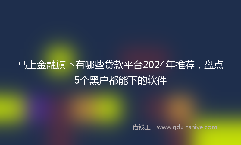 马上金融旗下有哪些贷款平台2024年推荐，盘点5个黑户都能下的软件
