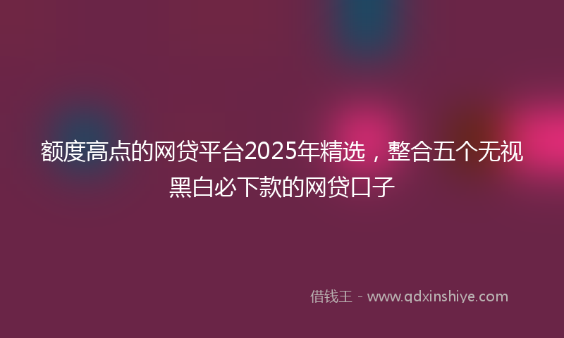 额度高点的网贷平台2025年精选，整合五个无视黑白必下款的网贷口子
