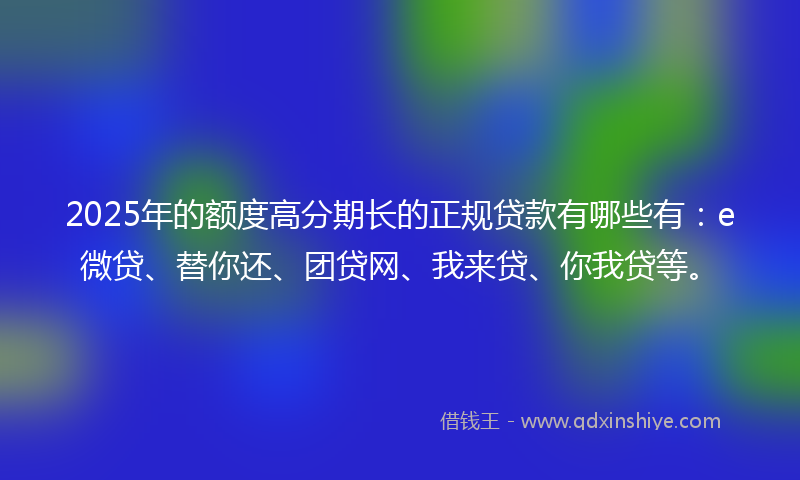 2025年的额度高分期长的正规贷款有哪些有：e微贷、替你还、团贷网、我来贷、你我贷等。