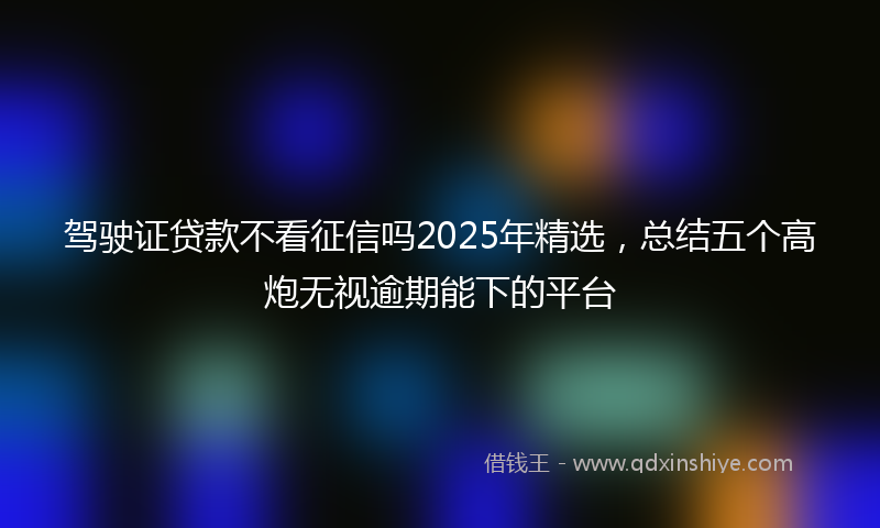 驾驶证贷款不看征信吗2025年精选，总结五个高炮无视逾期能下的平台