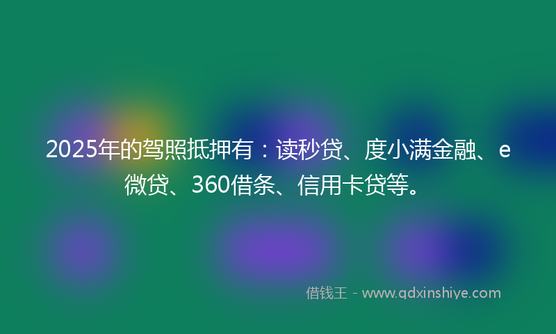 2025年的驾照抵押有：读秒贷、度小满金融、e微贷、360借条、信用卡贷等。