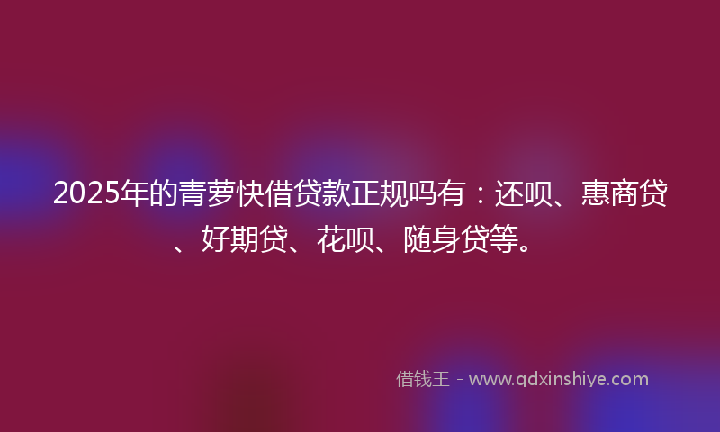 2025年的青萝快借贷款正规吗有：还呗、惠商贷、好期贷、花呗、随身贷等。