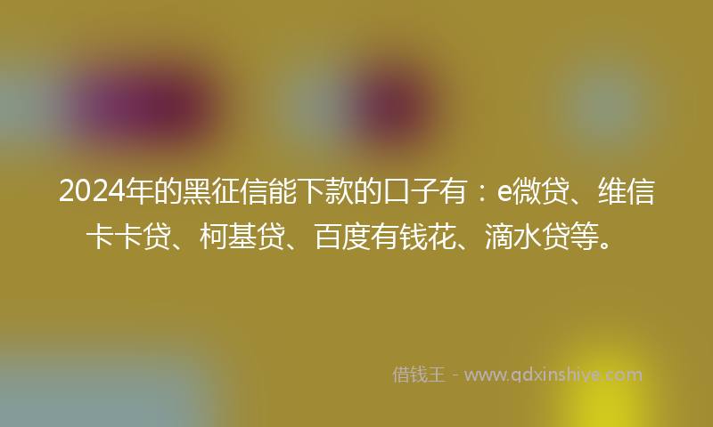 2024年的黑征信能下款的口子有：e微贷、维信卡卡贷、柯基贷、百度有钱花、滴水贷等。