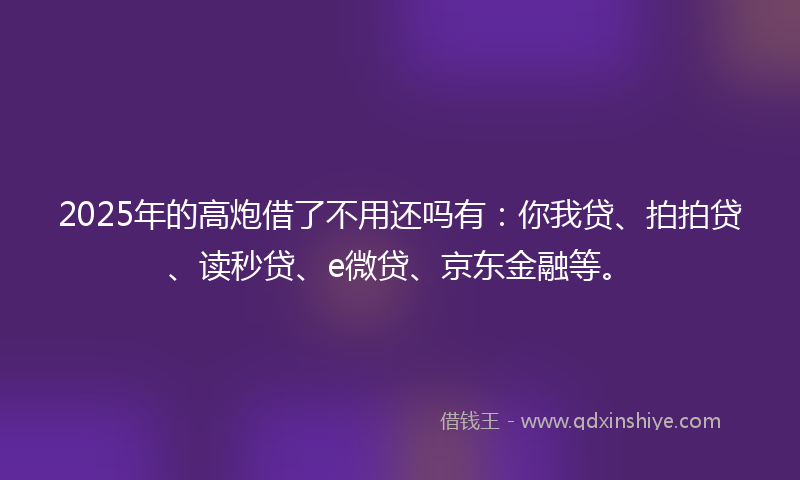 2025年的高炮借了不用还吗有：你我贷、拍拍贷、读秒贷、e微贷、京东金融等。