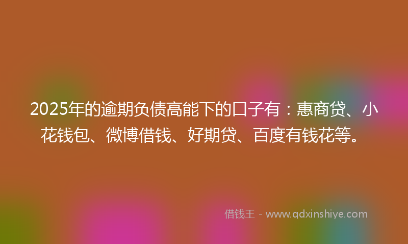 2025年的逾期负债高能下的口子有：惠商贷、小花钱包、微博借钱、好期贷、百度有钱花等。