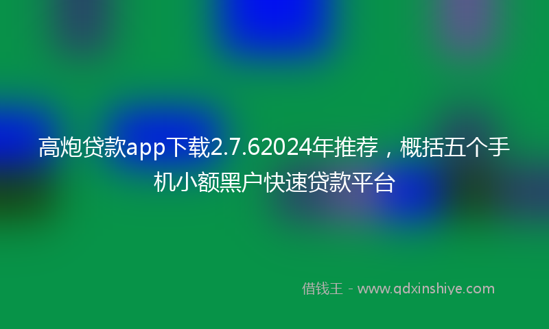 高炮贷款app下载2.7.62024年推荐，概括五个手机小额黑户快速贷款平台