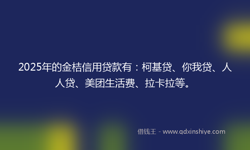 2025年的金桔信用贷款有：柯基贷、你我贷、人人贷、美团生活费、拉卡拉等。