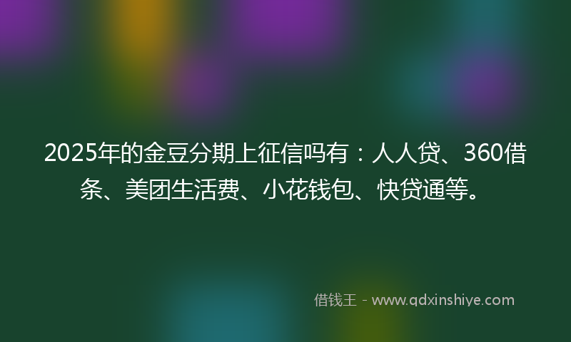 2025年的金豆分期上征信吗有：人人贷、360借条、美团生活费、小花钱包、快贷通等。