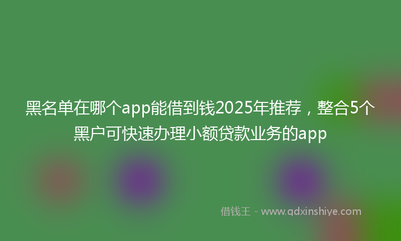 黑名单在哪个app能借到钱2025年推荐，整合5个黑户可快速办理小额贷款业务的app