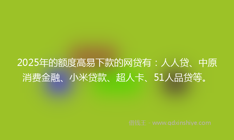 2025年的额度高易下款的网贷有：人人贷、中原消费金融、小米贷款、超人卡、51人品贷等。