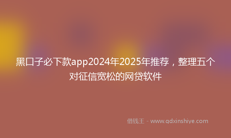 黑口子必下款app2024年2025年推荐，整理五个对征信宽松的网贷软件