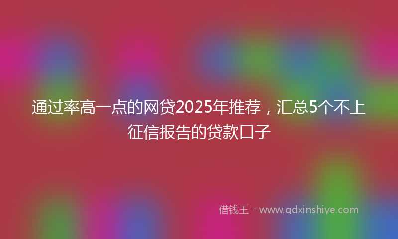 通过率高一点的网贷2025年推荐，汇总5个不上征信报告的贷款口子