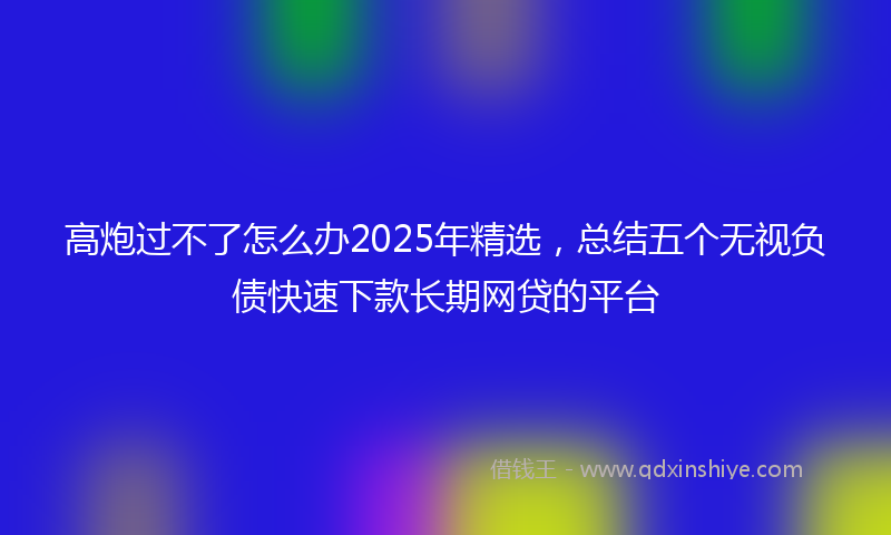 高炮过不了怎么办2025年精选，总结五个无视负债快速下款长期网贷的平台
