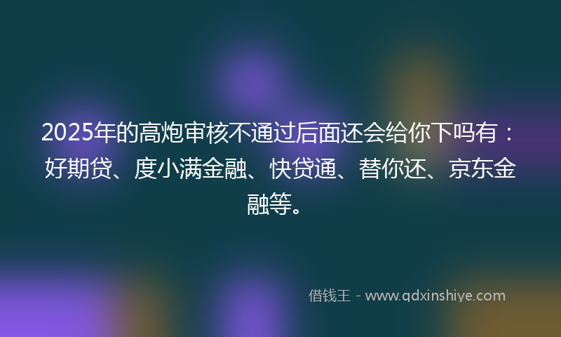 2025年的高炮审核不通过后面还会给你下吗有：好期贷、度小满金融、快贷通、替你还、京东金融等。