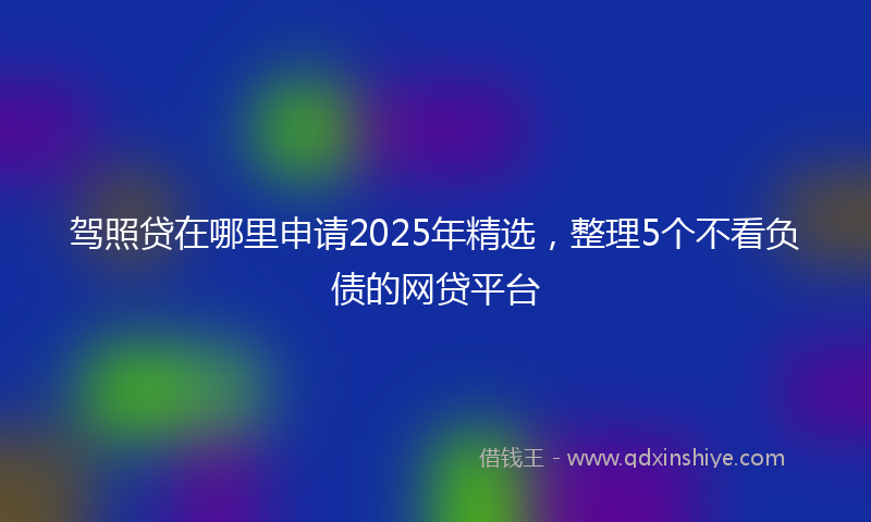 驾照贷在哪里申请2025年精选，整理5个不看负债的网贷平台
