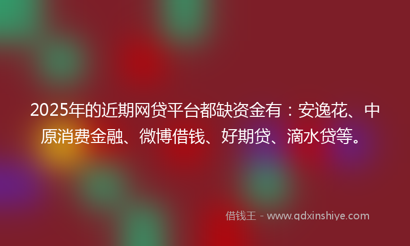 2025年的近期网贷平台都缺资金有：安逸花、中原消费金融、微博借钱、好期贷、滴水贷等。