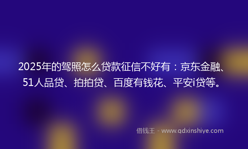 2025年的驾照怎么贷款征信不好有：京东金融、51人品贷、拍拍贷、百度有钱花、平安i贷等。