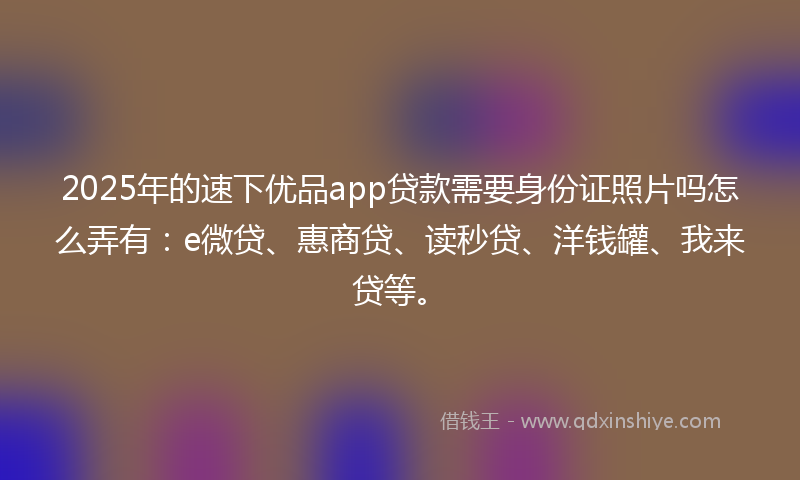 2025年的速下优品app贷款需要身份证照片吗怎么弄有：e微贷、惠商贷、读秒贷、洋钱罐、我来贷等。