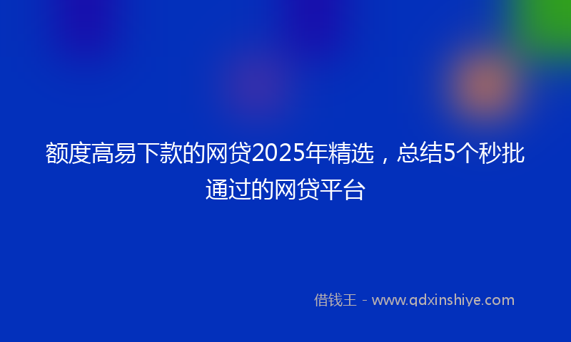 额度高易下款的网贷2025年精选，总结5个秒批通过的网贷平台