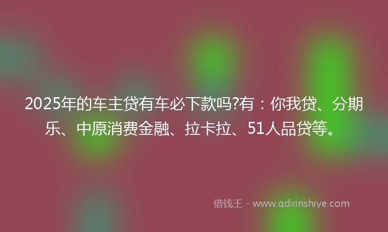 2025年的车主贷有车必下款吗?有：你我贷、分期乐、中原消费金融、拉卡拉、51人品贷等。