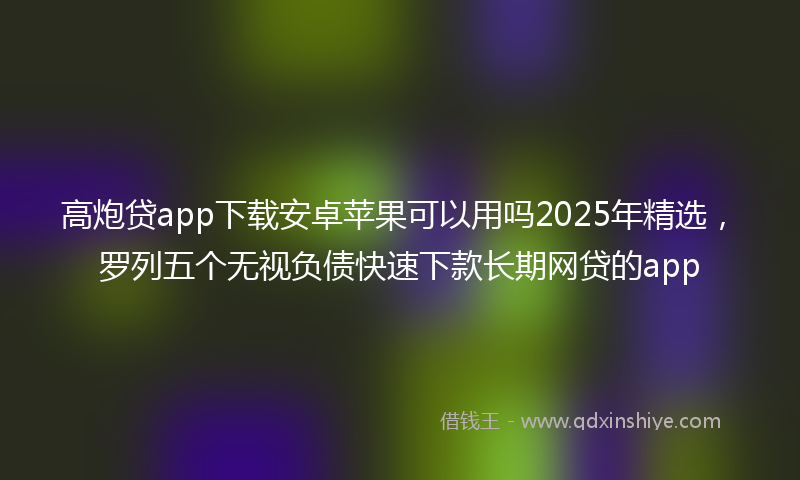 高炮贷app下载安卓苹果可以用吗2025年精选，罗列五个无视负债快速下款长期网贷的app