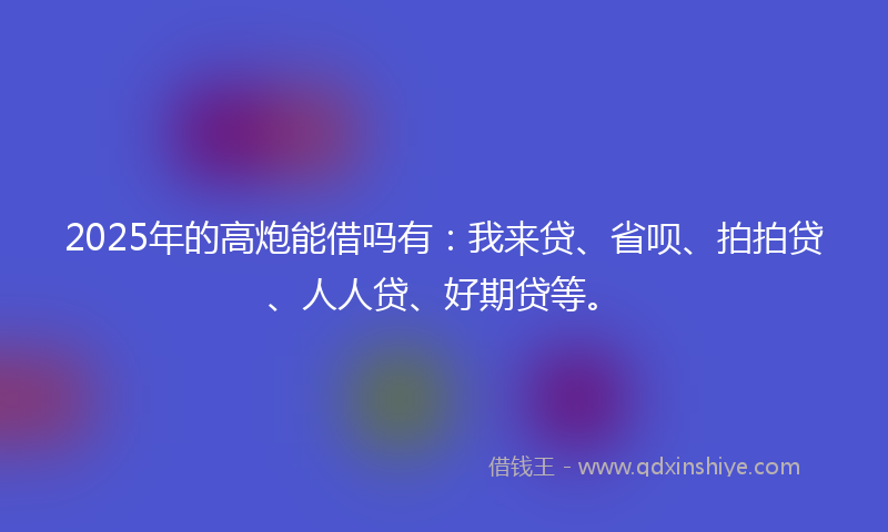 2025年的高炮能借吗有：我来贷、省呗、拍拍贷、人人贷、好期贷等。