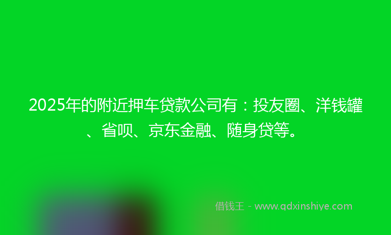 2025年的附近押车贷款公司有：投友圈、洋钱罐、省呗、京东金融、随身贷等。