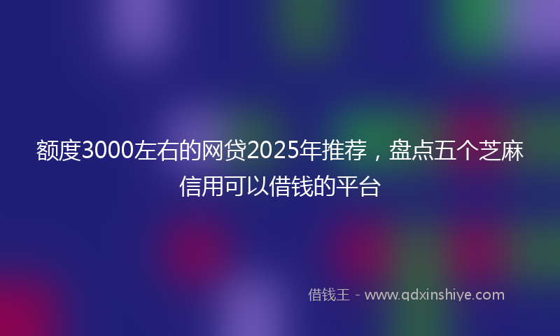 额度3000左右的网贷2025年推荐，盘点五个芝麻信用可以借钱的平台