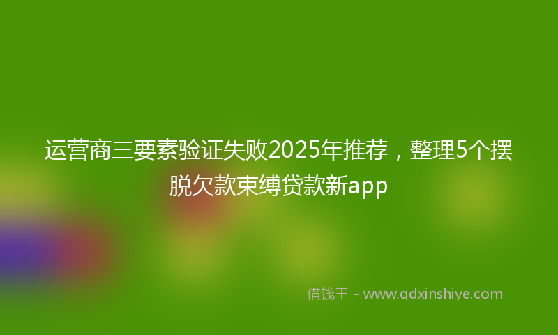 运营商三要素验证失败2025年推荐，整理5个摆脱欠款束缚贷款新app