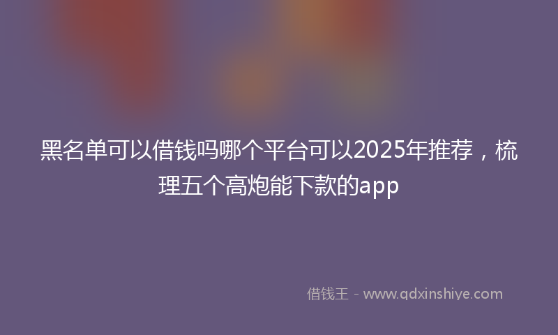 黑名单可以借钱吗哪个平台可以2025年推荐，梳理五个高炮能下款的app