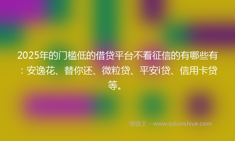 2025年的门槛低的借贷平台不看征信的有哪些有：安逸花、替你还、微粒贷、平安i贷、信用卡贷等。