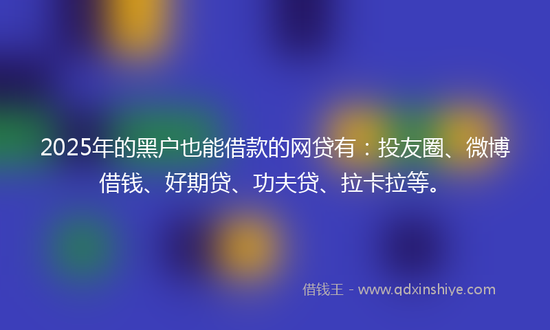 2025年的黑户也能借款的网贷有：投友圈、微博借钱、好期贷、功夫贷、拉卡拉等。