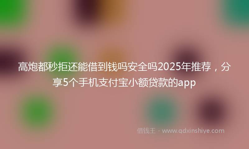高炮都秒拒还能借到钱吗安全吗2025年推荐，分享5个手机支付宝小额贷款的app