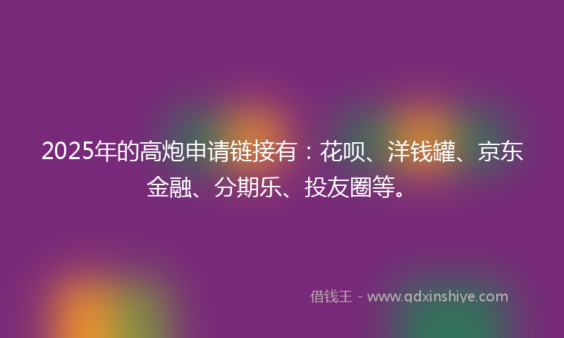 2025年的高炮申请链接有：花呗、洋钱罐、京东金融、分期乐、投友圈等。