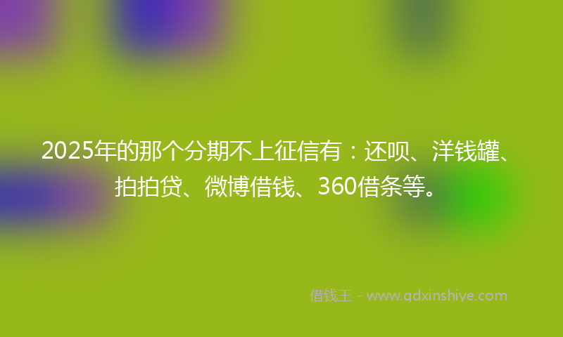 2025年的那个分期不上征信有：还呗、洋钱罐、拍拍贷、微博借钱、360借条等。