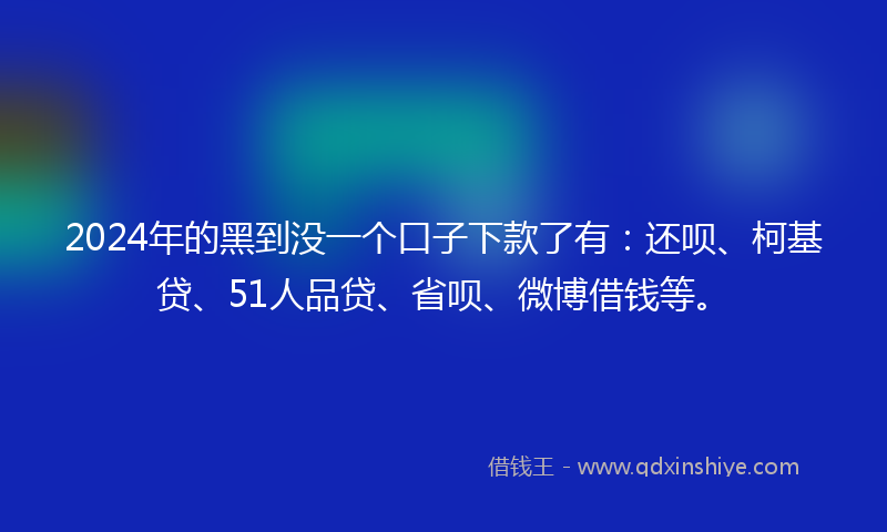 2024年的黑到没一个口子下款了有：还呗、柯基贷、51人品贷、省呗、微博借钱等。
