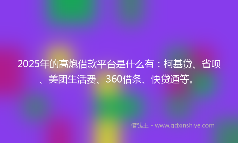 2025年的高炮借款平台是什么有：柯基贷、省呗、美团生活费、360借条、快贷通等。