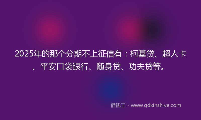 2025年的那个分期不上征信有：柯基贷、超人卡、平安口袋银行、随身贷、功夫贷等。