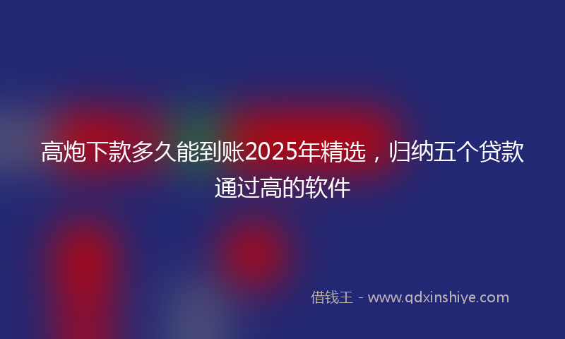 高炮下款多久能到账2025年精选，归纳五个贷款通过高的软件