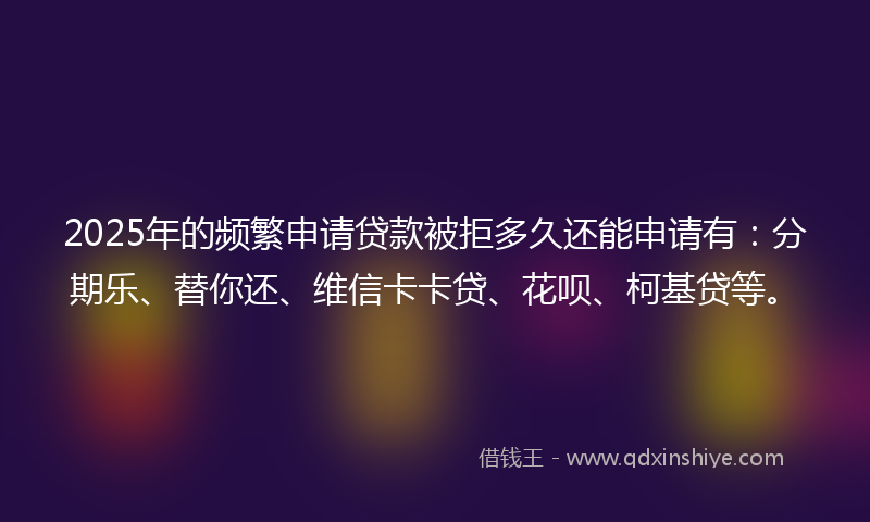 2025年的频繁申请贷款被拒多久还能申请有：分期乐、替你还、维信卡卡贷、花呗、柯基贷等。