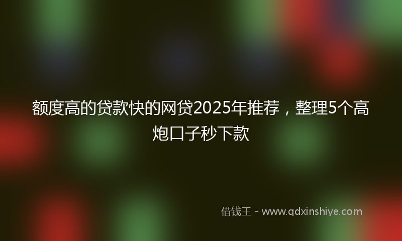 额度高的贷款快的网贷2025年推荐，整理5个高炮口子秒下款