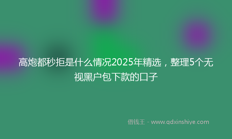 高炮都秒拒是什么情况2025年精选，整理5个无视黑户包下款的口子