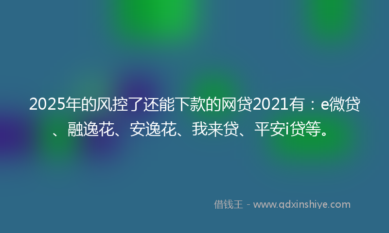 2025年的风控了还能下款的网贷2021有：e微贷、融逸花、安逸花、我来贷、平安i贷等。