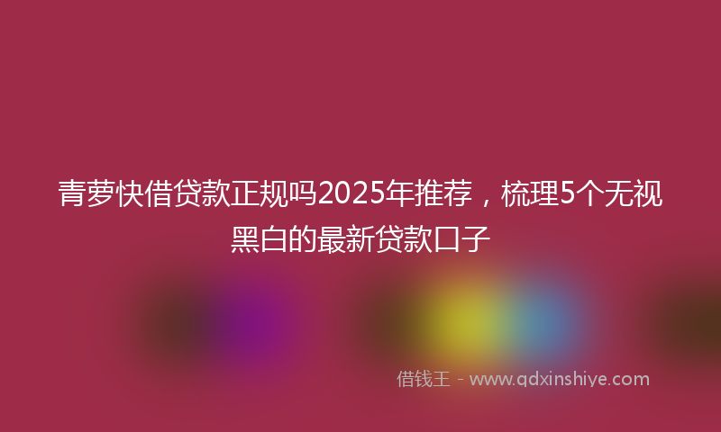 青萝快借贷款正规吗2025年推荐，梳理5个无视黑白的最新贷款口子